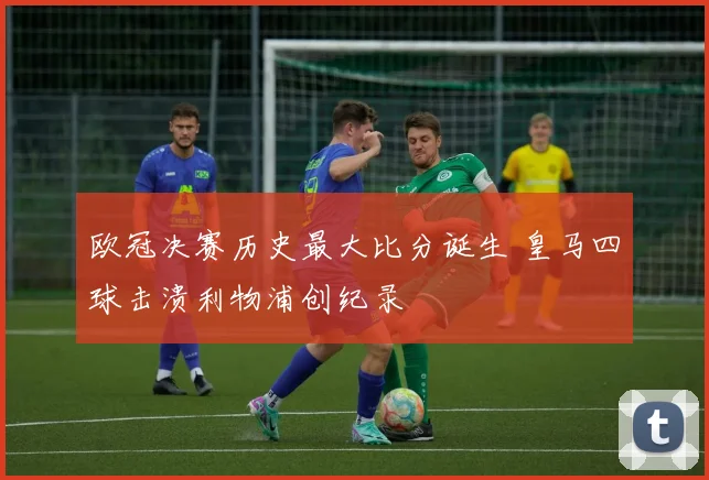 欧冠决赛历史最大比分诞生 皇马四球击溃利物浦创纪录