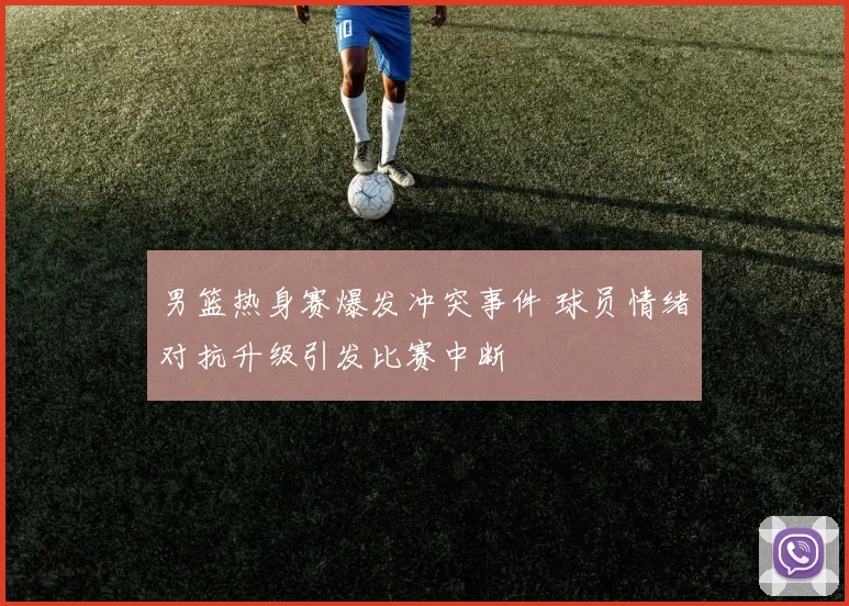 男篮热身赛爆发冲突事件 球员情绪对抗升级引发比赛中断