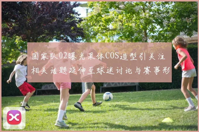 国家队02曝光果体COS造型引关注 相关话题延伸至球迷讨论与赛事形象管理