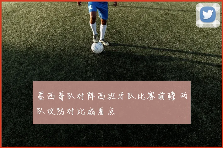 墨西哥队对阵西班牙队比赛前瞻 两队攻防对比成看点