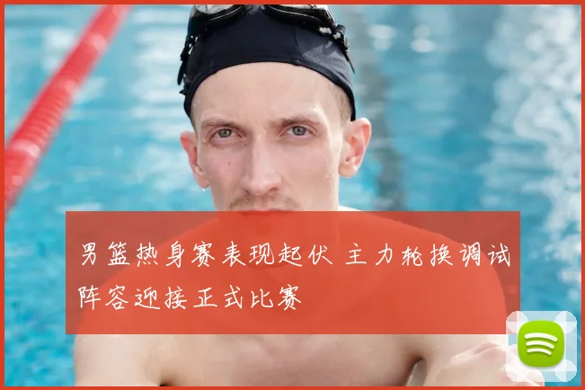 男篮热身赛表现起伏 主力轮换调试阵容迎接正式比赛