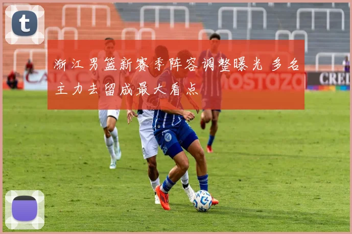 渐江男篮新赛季阵容调整曝光 多名主力去留成最大看点