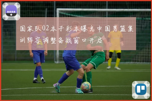 国家队02本子彩本曝光中国男篮集训阵容调整备战窗口开启