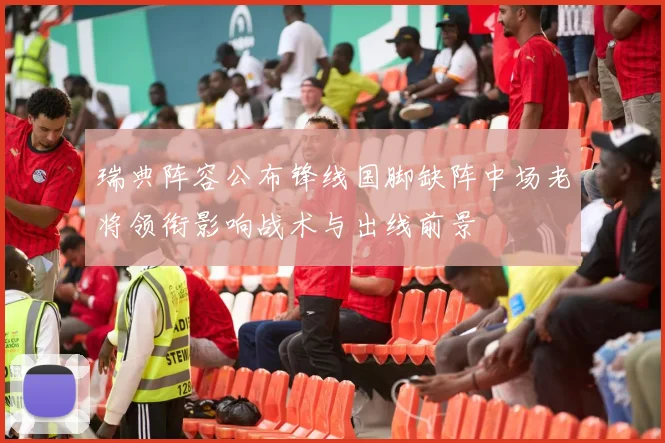 瑞典阵容公布锋线国脚缺阵中场老将领衔影响战术与出线前景