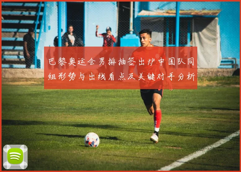 巴黎奥运会男排抽签出炉中国队同组形势与出线看点及关键对手分析