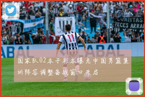 国家队02本子彩本曝光中国男篮集训阵容调整备战窗口开启