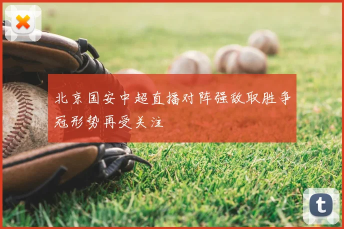 北京国安中超直播对阵强敌取胜争冠形势再受关注