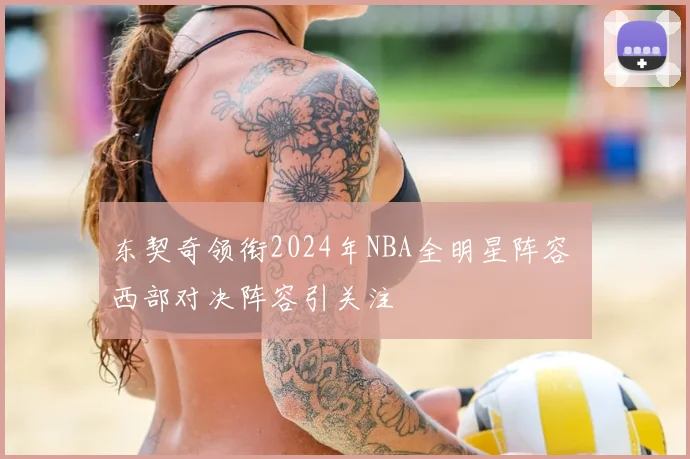 东契奇领衔2024年NBA全明星阵容 西部对决阵容引关注