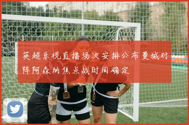 英超乐视直播场次安排公布曼城对阵阿森纳焦点战时间确定