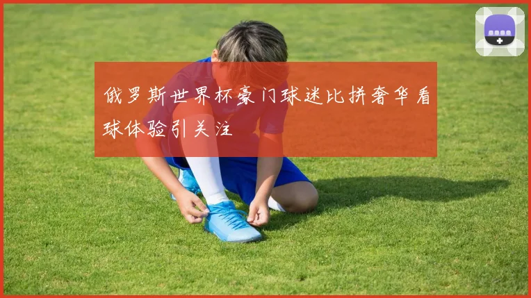 俄罗斯世界杯豪门球迷比拼奢华看球体验引关注