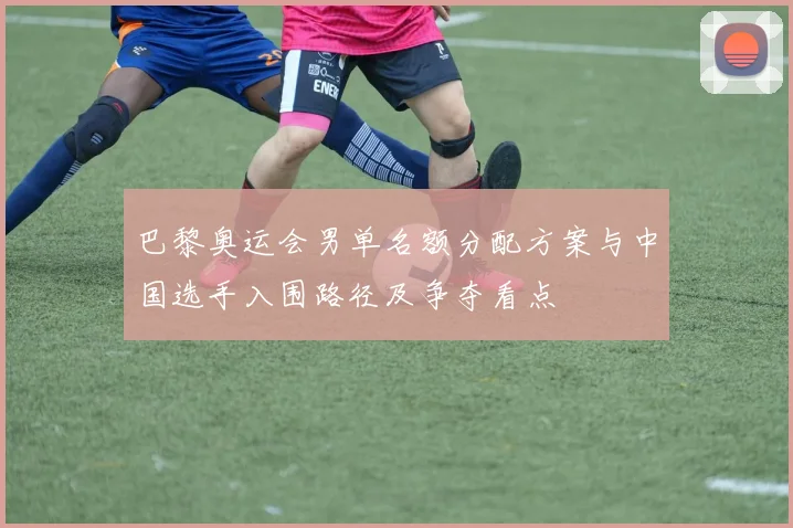 巴黎奥运会男单名额分配方案与中国选手入围路径及争夺看点