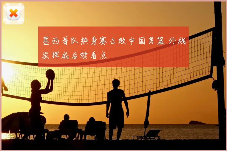 墨西哥队热身赛击败中国男篮 外线发挥成后续看点