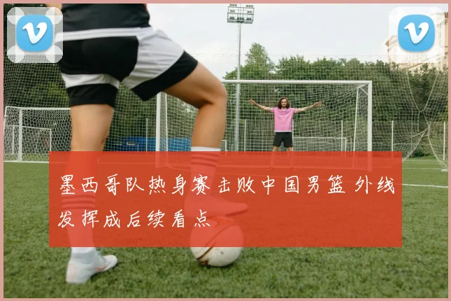 墨西哥队热身赛击败中国男篮 外线发挥成后续看点