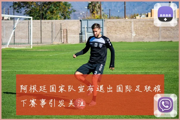 阿根廷国家队宣布退出国际足联旗下赛事引发关注