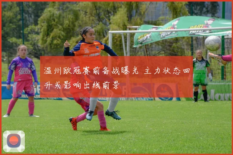 温州欧冠赛前备战曝光 主力状态回升或影响出线前景