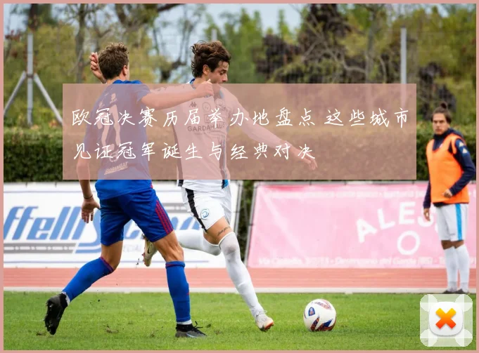 欧冠决赛历届举办地盘点 这些城市见证冠军诞生与经典对决