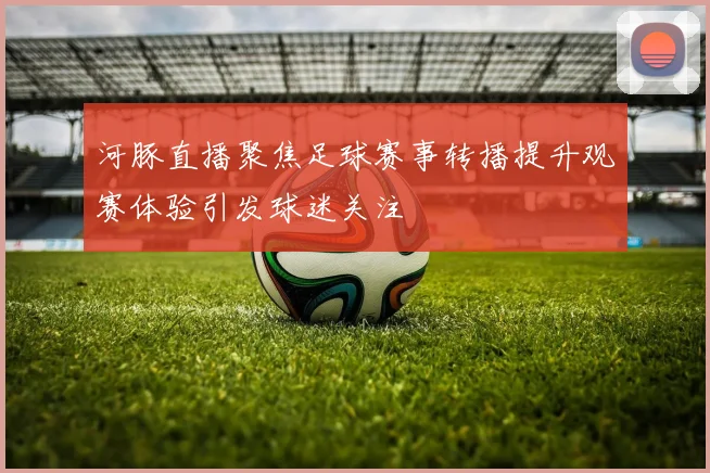 河豚直播聚焦足球赛事转播提升观赛体验引发球迷关注