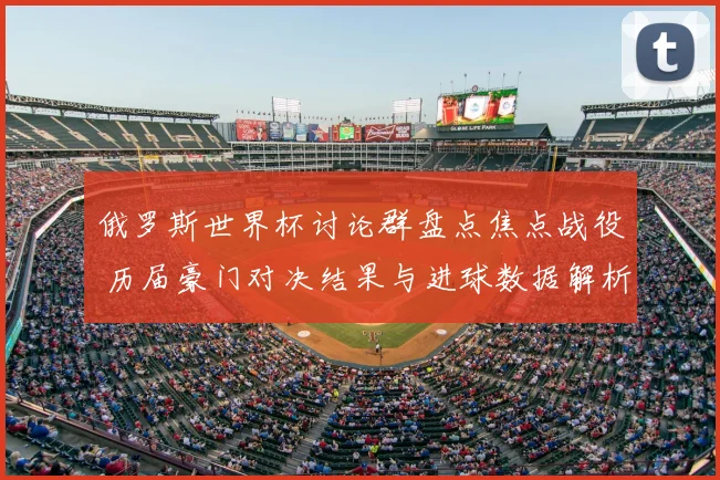 俄罗斯世界杯讨论群盘点焦点战役 历届豪门对决结果与进球数据解析