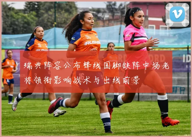 瑞典阵容公布锋线国脚缺阵中场老将领衔影响战术与出线前景