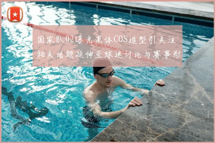 国家队02曝光果体COS造型引关注 相关话题延伸至球迷讨论与赛事形象管理