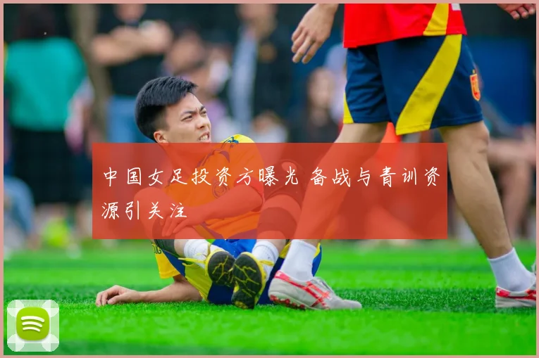 中国女足投资方曝光 备战与青训资源引关注