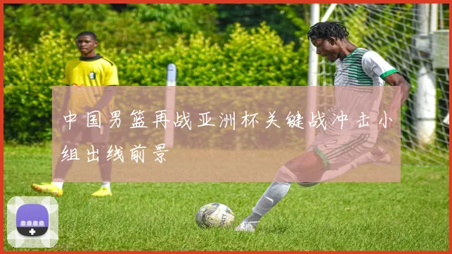 中国男篮再战亚洲杯关键战冲击小组出线前景