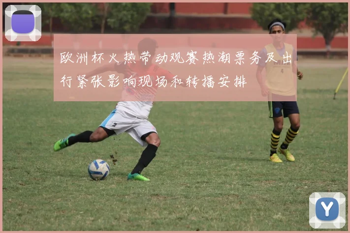 欧洲杯火热带动观赛热潮票务及出行紧张影响现场和转播安排