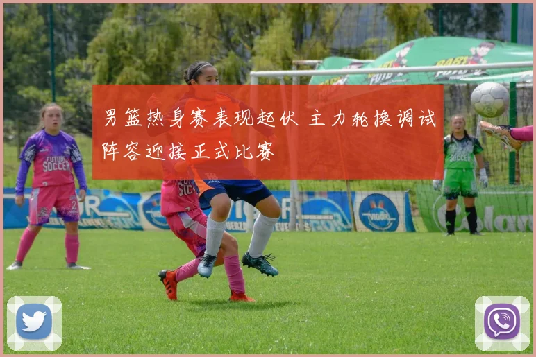 男篮热身赛表现起伏 主力轮换调试阵容迎接正式比赛