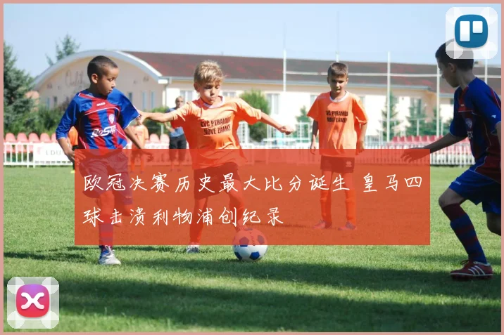 欧冠决赛历史最大比分诞生 皇马四球击溃利物浦创纪录