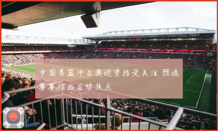 中国男篮冲击奥运资格受关注 预选赛赛程成后续焦点