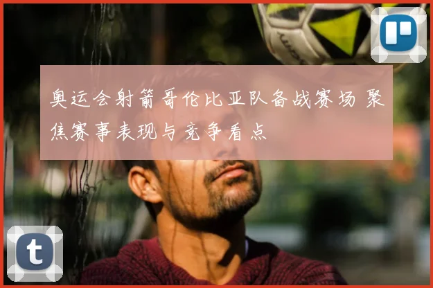 奥运会射箭哥伦比亚队备战赛场 聚焦赛事表现与竞争看点