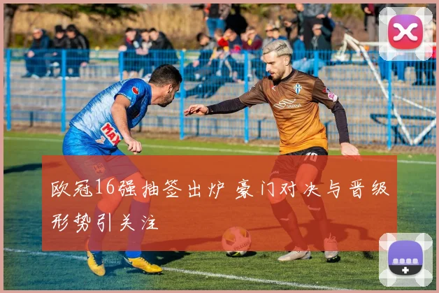 欧冠16强抽签出炉 豪门对决与晋级形势引关注