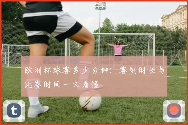 欧洲杯球赛多少分钟：赛制时长与比赛时间一文看懂