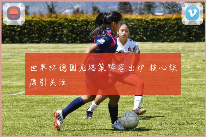 世界杯德国无格策阵容出炉 核心缺席引关注