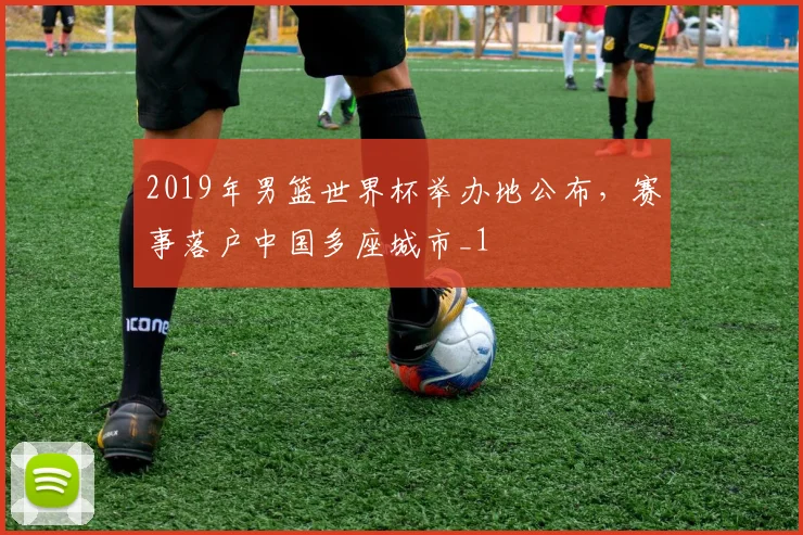 2019年男篮世界杯举办地公布，赛事落户中国多座城市_1