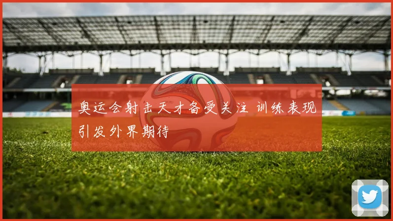 奥运会射击天才备受关注 训练表现引发外界期待