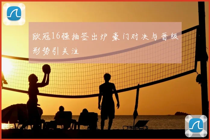 欧冠16强抽签出炉 豪门对决与晋级形势引关注