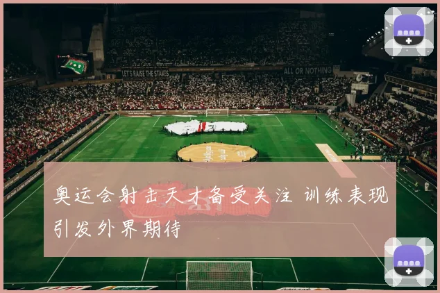 奥运会射击天才备受关注 训练表现引发外界期待