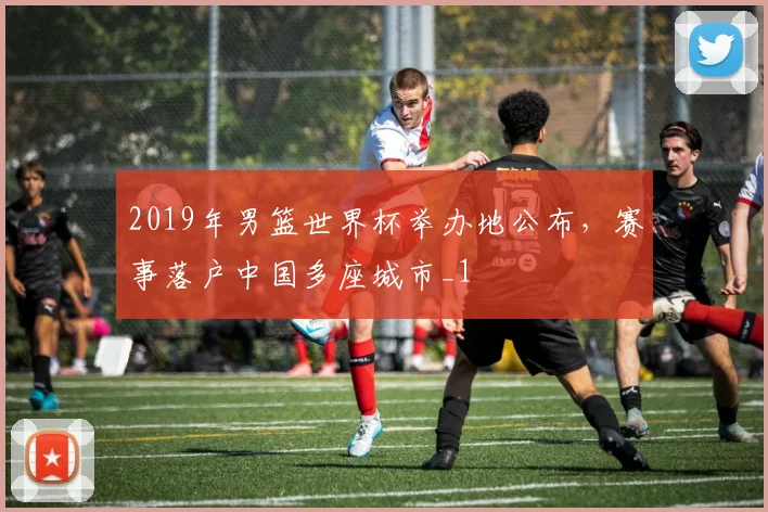 2019年男篮世界杯举办地公布，赛事落户中国多座城市_1